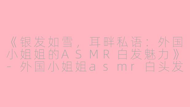 《银发如雪，耳畔私语：外国小姐姐的ASMR白发魅力》-外国小姐姐asmr白头发