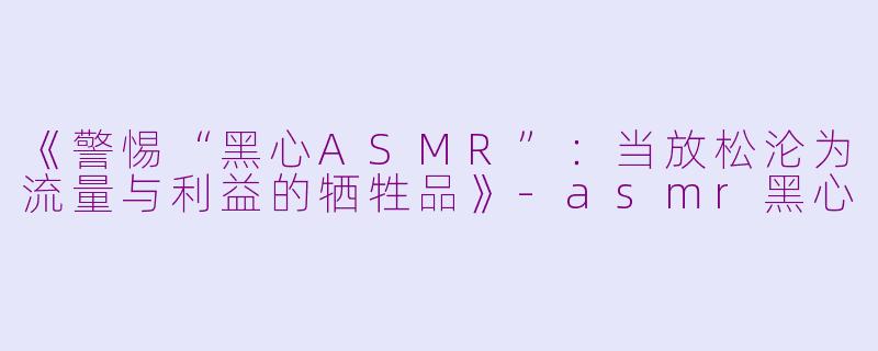 《警惕“黑心ASMR”：当放松沦为流量与利益的牺牲品》-asmr黑心