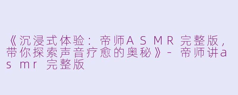 《沉浸式体验：帝师ASMR完整版，带你探索声音疗愈的奥秘》-帝师讲asmr完整版