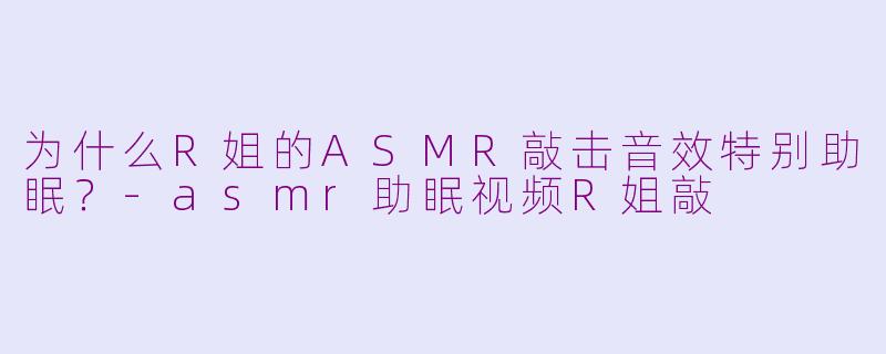 为什么R姐的ASMR敲击音效特别助眠？-asmr助眠视频R姐敲