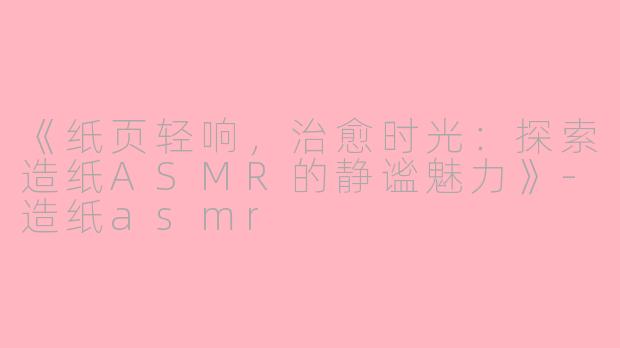 《纸页轻响，治愈时光：探索造纸ASMR的静谧魅力》-造纸asmr