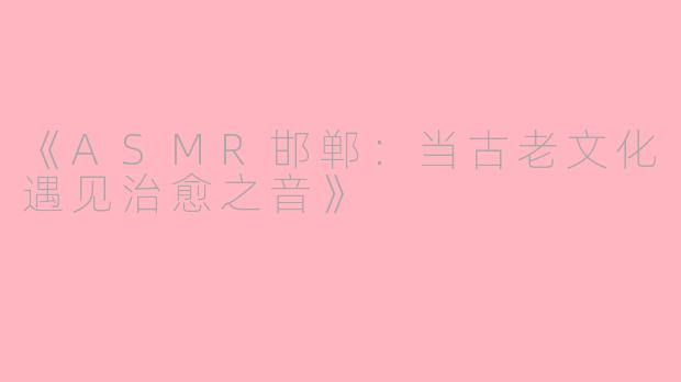 《ASMR邯郸：当古老文化遇见治愈之音》