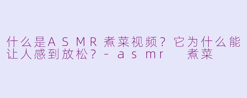 什么是ASMR煮菜视频？它为什么能让人感到放松？-asmr 煮菜
