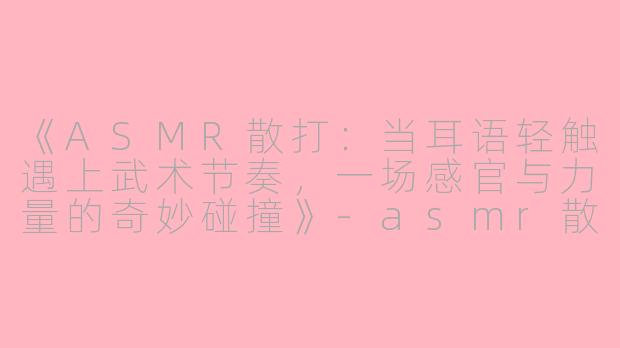 《ASMR散打：当耳语轻触遇上武术节奏，一场感官与力量的奇妙碰撞》-asmr散打