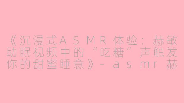 《沉浸式ASMR体验：赫敏助眠视频中的“吃糖”声触发你的甜蜜睡意》-asmr赫敏助眠视频吃糖