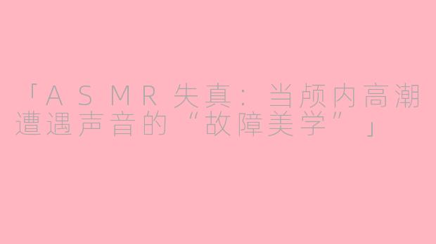「ASMR失真：当颅内高潮遭遇声音的“故障美学”」