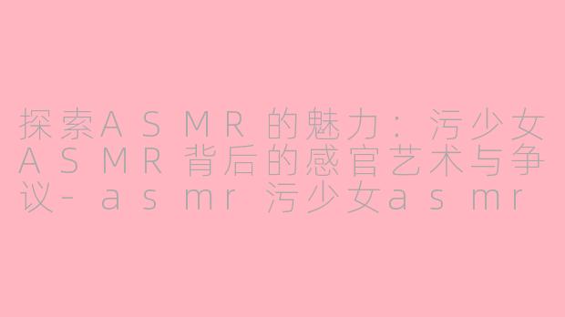 探索ASMR的魅力：污少女ASMR背后的感官艺术与争议-asmr污少女asmr