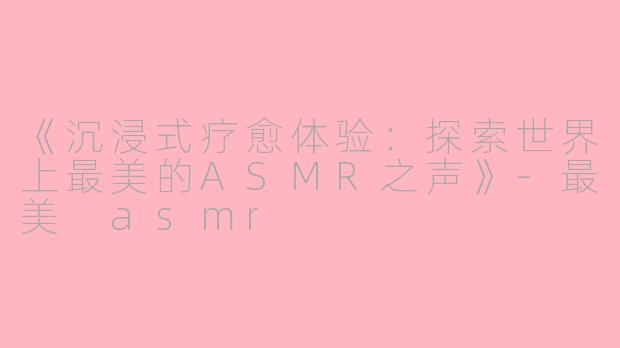 《沉浸式疗愈体验：探索世界上最美的ASMR之声》-最美 asmr