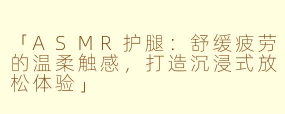 「ASMR护腿：舒缓疲劳的温柔触感，打造沉浸式放松体验」