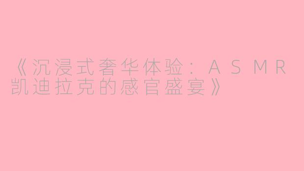 《沉浸式奢华体验：ASMR凯迪拉克的感官盛宴》