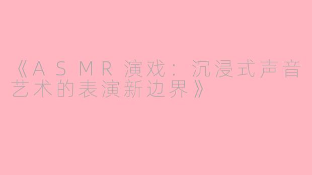 《ASMR演戏：沉浸式声音艺术的表演新边界》