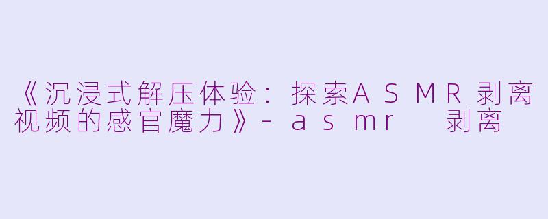 《沉浸式解压体验：探索ASMR剥离视频的感官魔力》-asmr 剥离