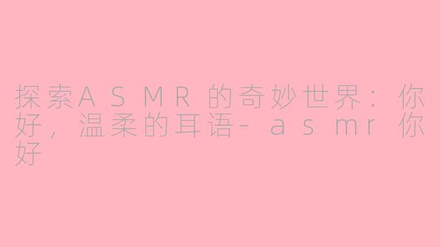 探索ASMR的奇妙世界：你好，温柔的耳语-asmr你好