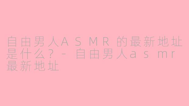 自由男人ASMR的最新地址是什么？-自由男人asmr最新地址