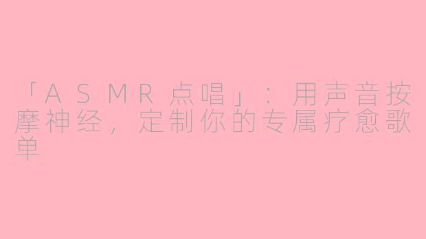 「ASMR点唱」：用声音按摩神经，定制你的专属疗愈歌单