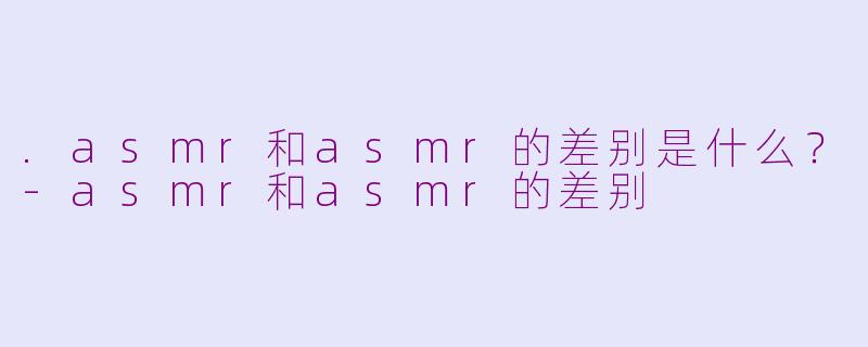 .asmr和asmr的差别是什么？-asmr和asmr的差别