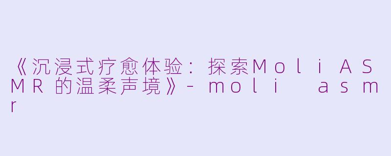 《沉浸式疗愈体验：探索MoliASMR的温柔声境》-moli asmr