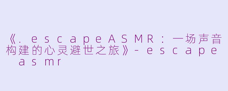 《.escapeASMR：一场声音构建的心灵避世之旅》-escape asmr