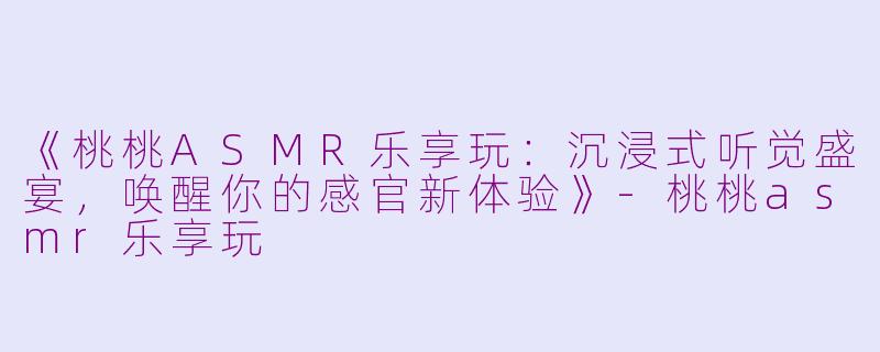 《桃桃ASMR乐享玩：沉浸式听觉盛宴，唤醒你的感官新体验》-桃桃asmr乐享玩