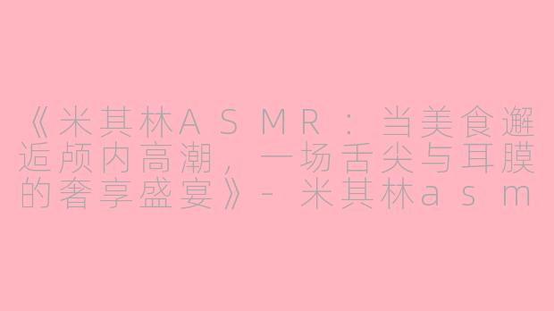 《米其林ASMR：当美食邂逅颅内高潮，一场舌尖与耳膜的奢享盛宴》-米其林asmr