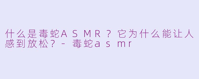 什么是毒蛇ASMR？它为什么能让人感到放松？-毒蛇asmr