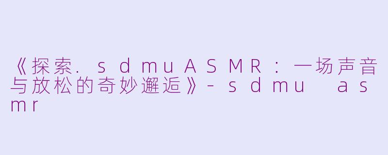 《探索.sdmuASMR：一场声音与放松的奇妙邂逅》-sdmu asmr