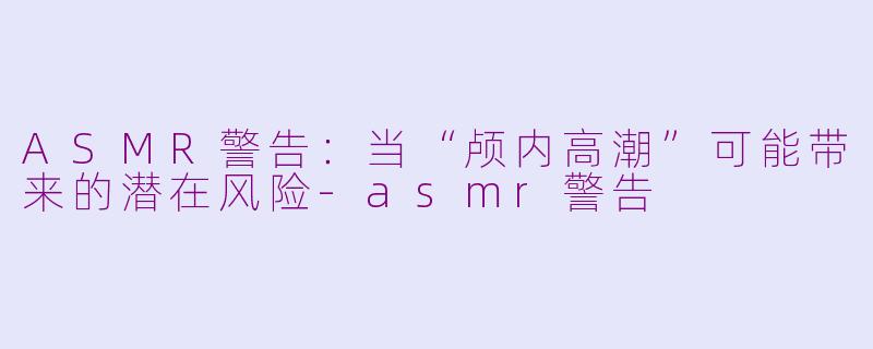 ASMR警告：当“颅内高潮”可能带来的潜在风险-asmr警告