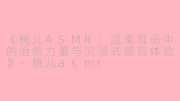 《桃儿ASMR：温柔耳语中的治愈力量与沉浸式感官体验》-桃儿asmr