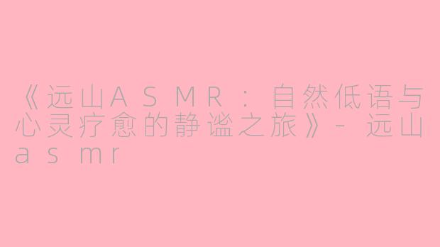 《远山ASMR：自然低语与心灵疗愈的静谧之旅》-远山asmr