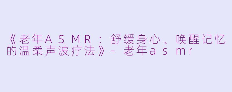 《老年ASMR：舒缓身心、唤醒记忆的温柔声波疗法》-老年asmr