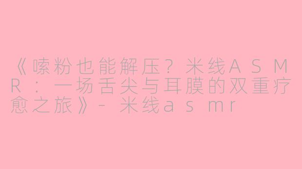 《嗦粉也能解压？米线ASMR：一场舌尖与耳膜的双重疗愈之旅》-米线asmr