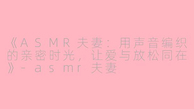 《ASMR夫妻：用声音编织的亲密时光，让爱与放松同在》-asmr夫妻