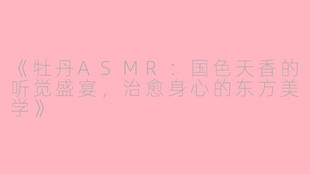 《牡丹ASMR：国色天香的听觉盛宴，治愈身心的东方美学》