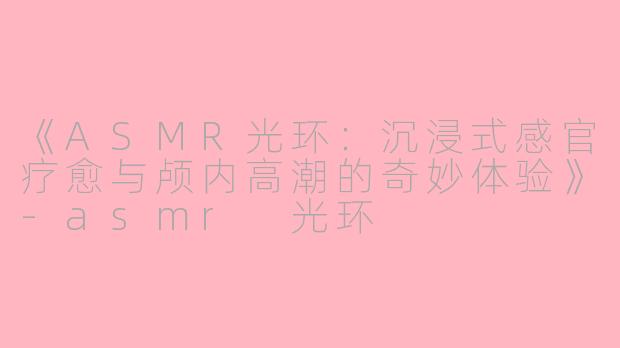 《ASMR光环：沉浸式感官疗愈与颅内高潮的奇妙体验》-asmr 光环