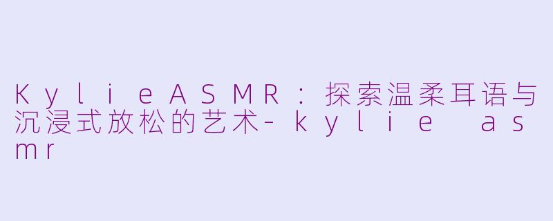 KylieASMR：探索温柔耳语与沉浸式放松的艺术-kylie asmr