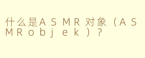什么是ASMR对象（ASMRobjek）？