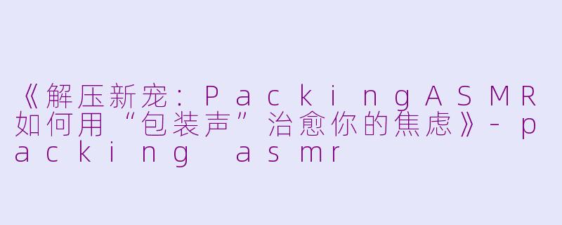 《解压新宠：PackingASMR如何用“包装声”治愈你的焦虑》-packing asmr