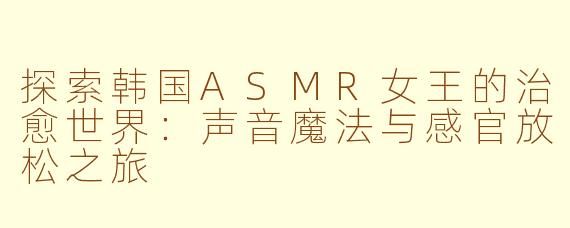 探索韩国ASMR女王的治愈世界：声音魔法与感官放松之旅