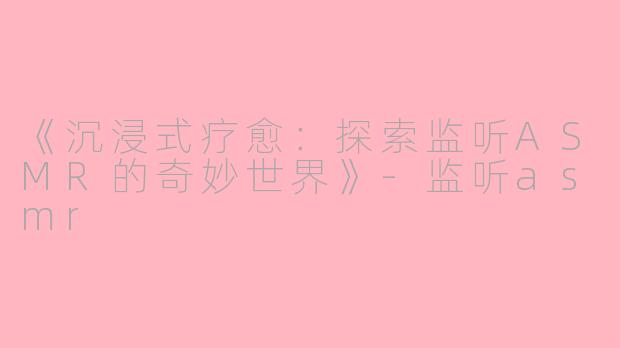 《沉浸式疗愈：探索监听ASMR的奇妙世界》-监听asmr