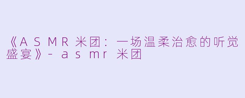 《ASMR米团：一场温柔治愈的听觉盛宴》-asmr米团