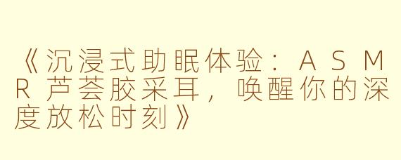 《沉浸式助眠体验：ASMR芦荟胶采耳，唤醒你的深度放松时刻》
