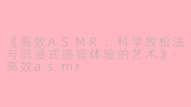 《高效ASMR：科学放松法与沉浸式感官体验的艺术》-高效asmr