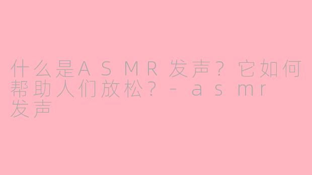什么是ASMR发声？它如何帮助人们放松？-asmr 发声