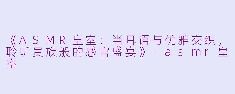 《ASMR皇室：当耳语与优雅交织，聆听贵族般的感官盛宴》-asmr皇室