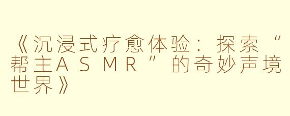 《沉浸式疗愈体验：探索“帮主ASMR”的奇妙声境世界》