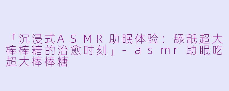 「沉浸式ASMR助眠体验：舔舐超大棒棒糖的治愈时刻」-asmr助眠吃超大棒棒糖