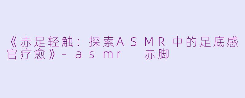 《赤足轻触：探索ASMR中的足底感官疗愈》-asmr 赤脚