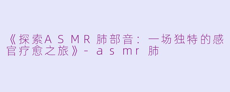 《探索ASMR肺部音：一场独特的感官疗愈之旅》-asmr肺