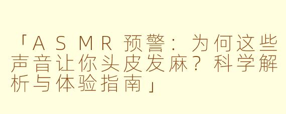 「ASMR预警：为何这些声音让你头皮发麻？科学解析与体验指南」