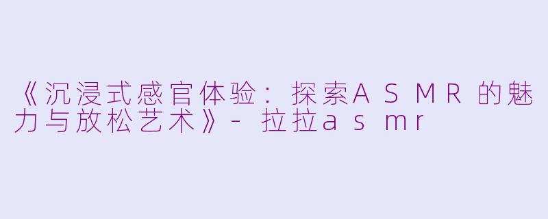 《沉浸式感官体验：探索ASMR的魅力与放松艺术》-拉拉asmr
